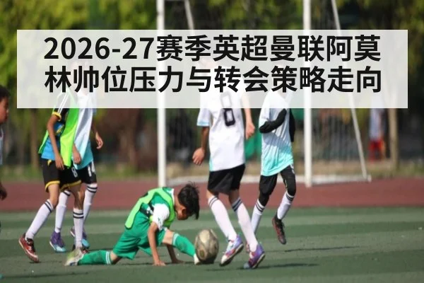 2026-27赛季英超曼联阿莫林帅位压力与转会策略走向