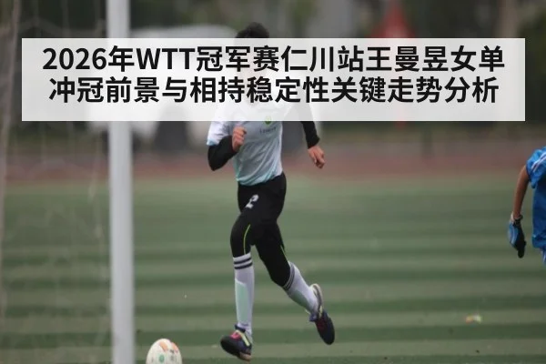 2026年WTT冠军赛仁川站王曼昱女单冲冠前景与相持稳定性关键走势分析