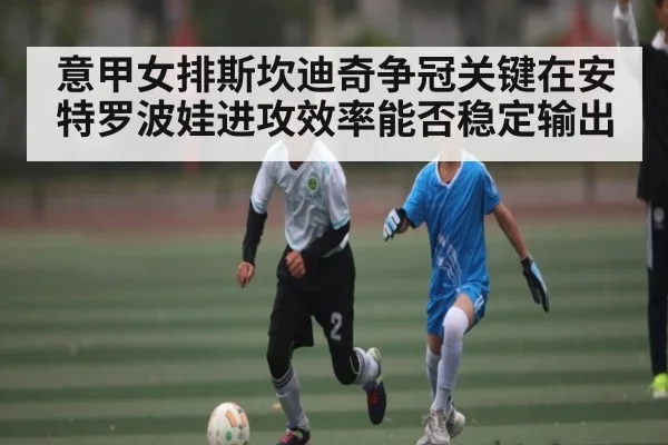 意甲女排斯坎迪奇争冠关键在安特罗波娃进攻效率能否稳定输出