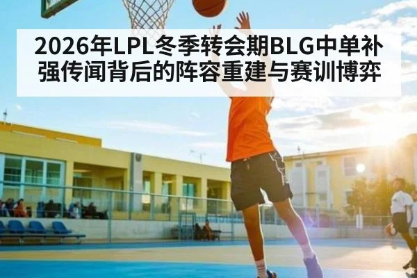 2026年LPL冬季转会期BLG中单补强传闻背后的阵容重建与赛训博弈